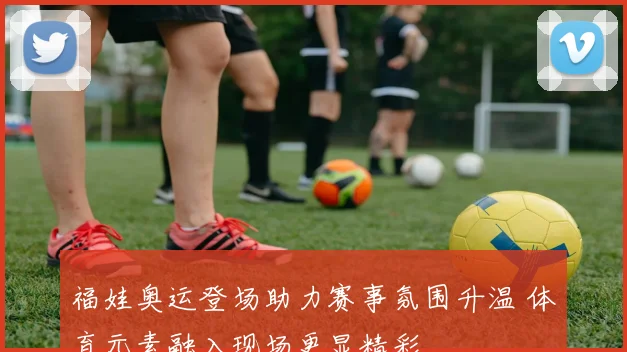 福娃奥运登场助力赛事氛围升温 体育元素融入现场更显精彩