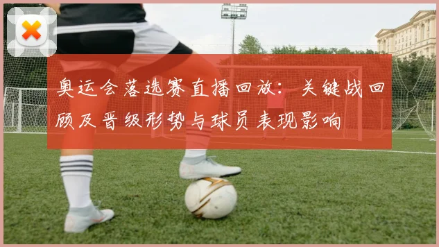奥运会落选赛直播回放：关键战回顾及晋级形势与球员表现影响