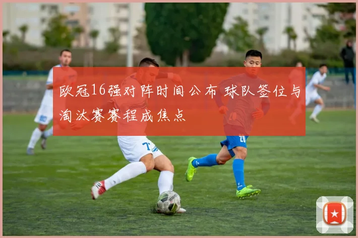 欧冠16强对阵时间公布 球队签位与淘汰赛赛程成焦点