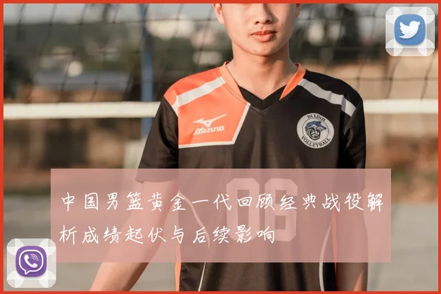中国男篮黄金一代回顾经典战役解析成绩起伏与后续影响