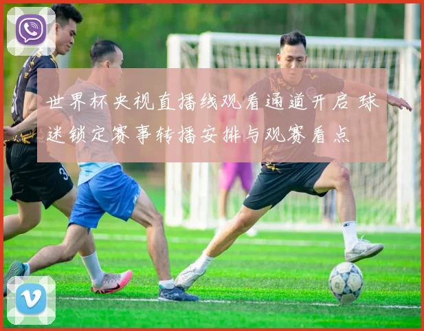 世界杯央视直播线观看通道开启 球迷锁定赛事转播安排与观赛看点