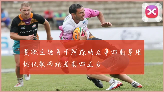 曼联主场负于阿森纳后争四前景堪忧仅剩两轮差前四五分