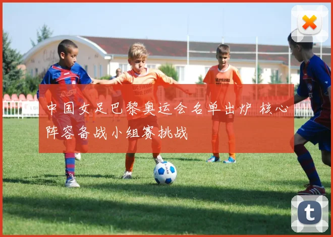 中国女足巴黎奥运会名单出炉 核心阵容备战小组赛挑战