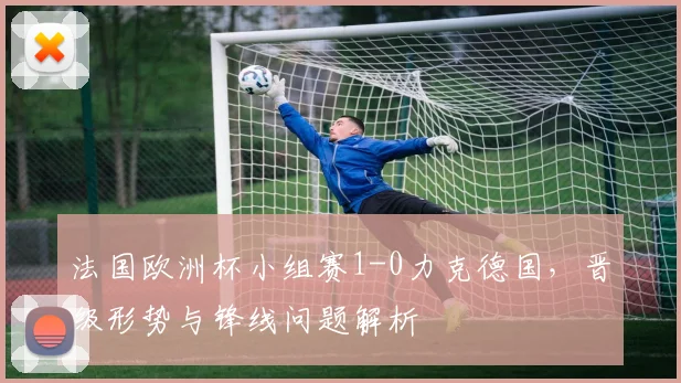 法国欧洲杯小组赛1-0力克德国，晋级形势与锋线问题解析