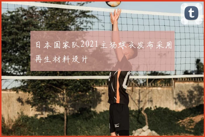 日本国家队2021主场球衣发布采用再生材料设计