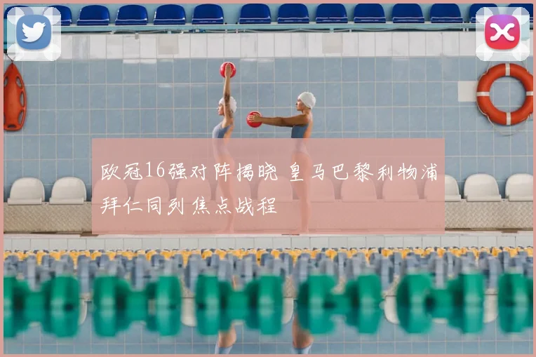 欧冠16强对阵揭晓 皇马巴黎利物浦拜仁同列焦点战程