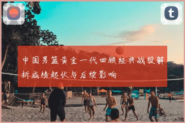 中国男篮黄金一代回顾经典战役解析成绩起伏与后续影响