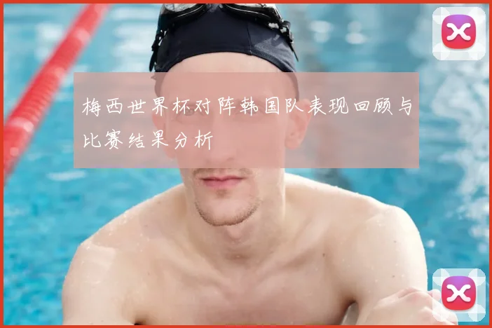 梅西世界杯对阵韩国队表现回顾与比赛结果分析
