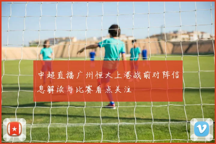 中超直播广州恒大上港战前对阵信息解读与比赛看点关注