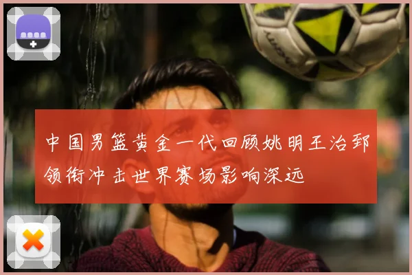 中国男篮黄金一代回顾姚明王治郅领衔冲击世界赛场影响深远