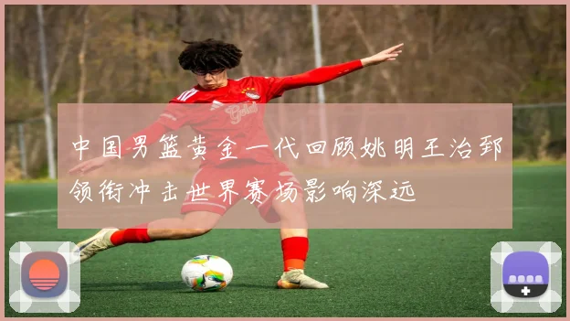 中国男篮黄金一代回顾姚明王治郅领衔冲击世界赛场影响深远