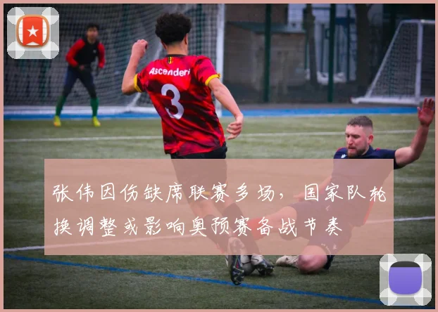 张伟因伤缺席联赛多场，国家队轮换调整或影响奥预赛备战节奏