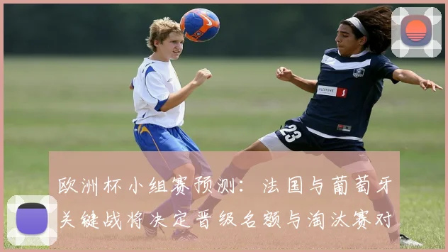欧洲杯小组赛预测：法国与葡萄牙关键战将决定晋级名额与淘汰赛对阵