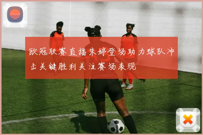 欧冠联赛直播朱婷登场助力球队冲击关键胜利关注赛场表现