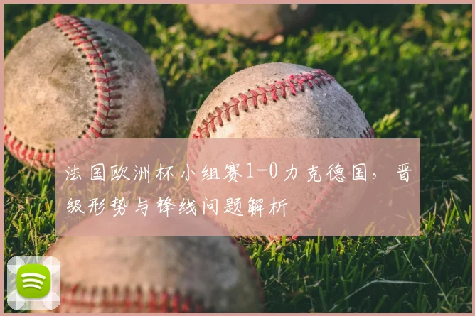 法国欧洲杯小组赛1-0力克德国，晋级形势与锋线问题解析