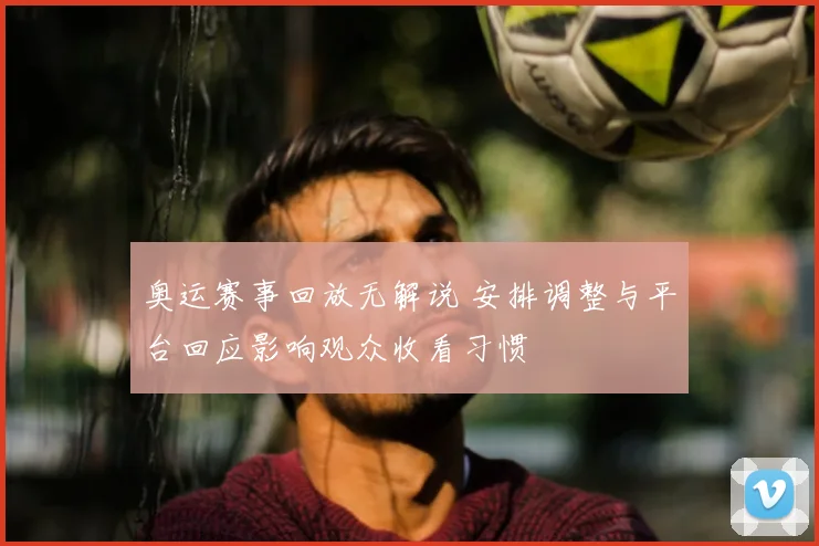 奥运赛事回放无解说 安排调整与平台回应影响观众收看习惯