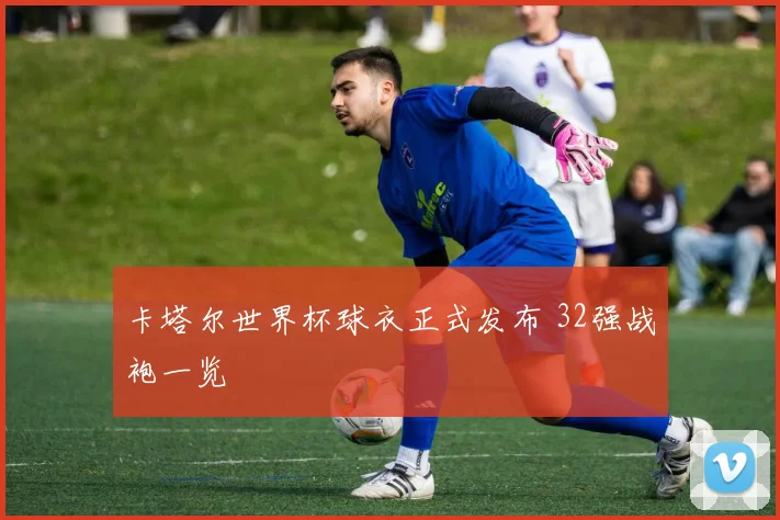 卡塔尔世界杯球衣正式发布 32强战袍一览